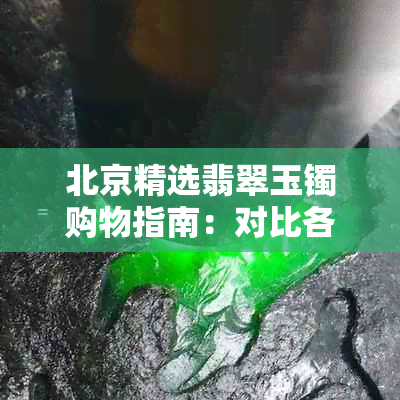 北京精选翡翠玉镯购物指南：对比各大众商场及珠宝店的购买体验