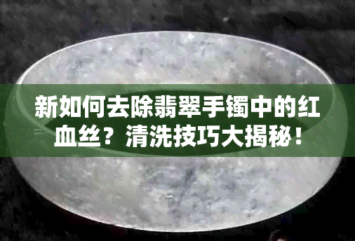 新如何去除翡翠手镯中的红血丝？清洗技巧大揭秘！