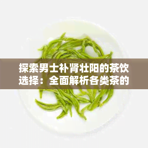 探索男士补肾壮阳的茶饮选择：全面解析各类茶的功效与适用场景