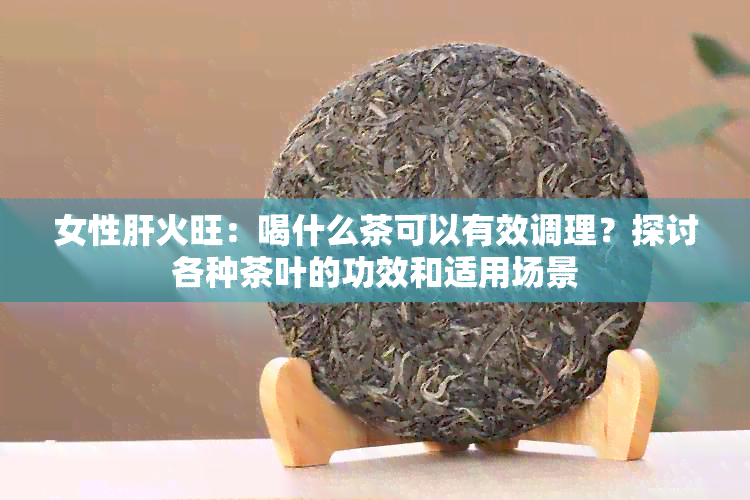 女性肝火旺：喝什么茶可以有效调理？探讨各种茶叶的功效和适用场景