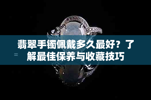 翡翠手镯佩戴多久更好？了解更佳保养与收藏技巧