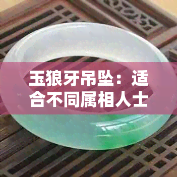 玉狼牙吊坠：适合不同属相人士的寓意与翡翠佩戴技巧