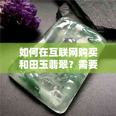 如何在互联网购买和田玉翡翠？需要注意哪些问题以确保购买靠谱真的产品？