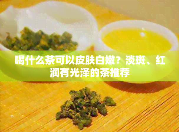 喝什么茶可以皮肤白嫩？淡斑、红润有光泽的茶推荐