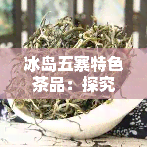 冰岛五寨特色茶品：探究哪个厂家的普洱茶最正宗-冰岛五寨普洱茶特点