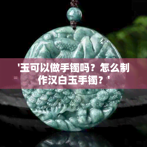 '玉可以做手镯吗？怎么制作汉白玉手镯？'