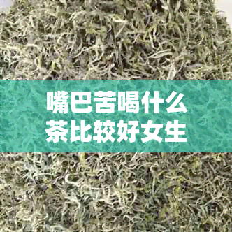 嘴巴苦喝什么茶比较好女生：推荐几种适合缓解口苦的茶饮品