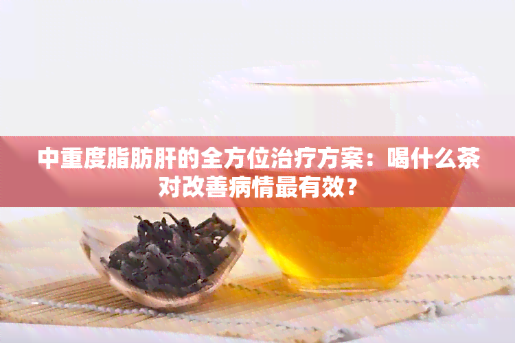 中重度脂肪肝的全方位治疗方案：喝什么茶对改善病情最有效？