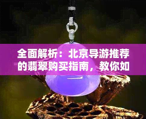 全面解析：北京导游推荐的翡翠购买指南，教你如何辨别真伪与价格