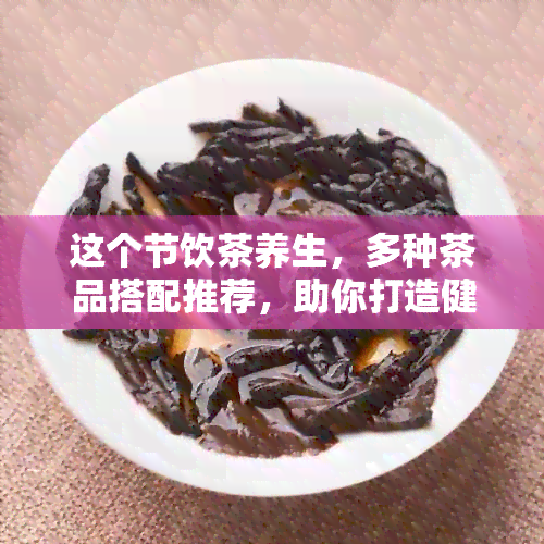 这个节饮茶养生，多种茶品搭配推荐，助你打造健生活方式