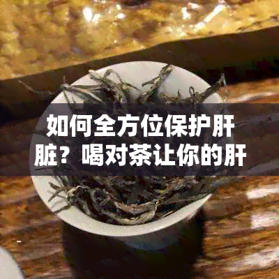 如何全方位保护肝脏？喝对茶让你的肝脏更健！