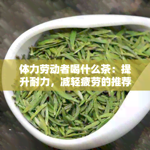 体力劳动者喝什么茶：提升耐力，减轻疲劳的推荐茶饮列表