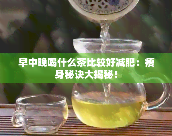 早中晚喝什么茶比较好减肥：瘦身秘诀大揭秘！