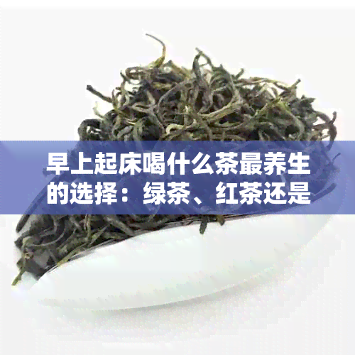 早上起床喝什么茶最养生的选择：绿茶、红茶还是花草茶？