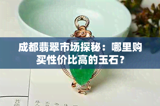 成都翡翠市场探秘：哪里购买性价比高的玉石？