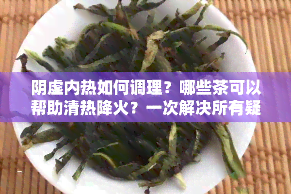 阴虚内热如何调理？哪些茶可以帮助清热降火？一次解决所有疑问！