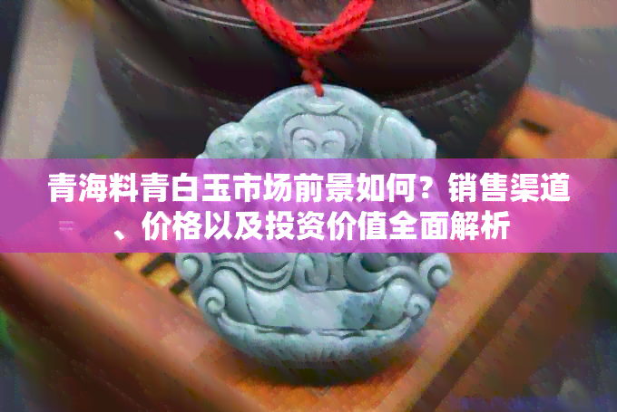 青海料青白玉市场前景如何？销售渠道、价格以及投资价值全面解析