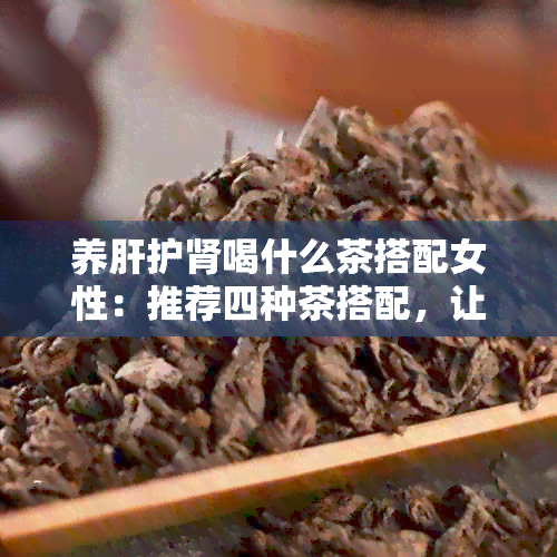 养肝护肾喝什么茶搭配女性：推荐四种茶搭配，让你的肝脏和肾脏更健！