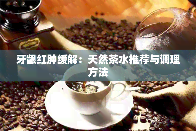 牙龈红肿缓解：天然茶水推荐与调理方法