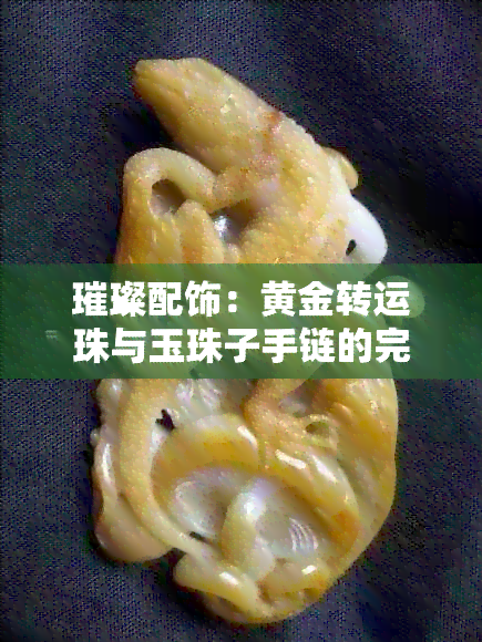 璀璨配饰：黄金转运珠与玉珠子手链的完美结合与选择指南