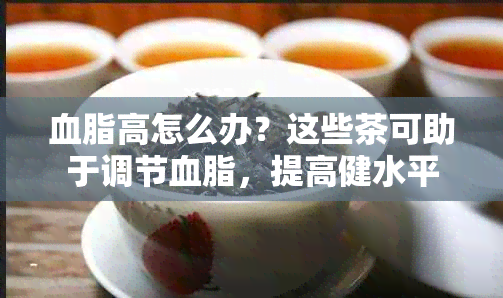 血脂高怎么办？这些茶可助于调节血脂，提高健水平