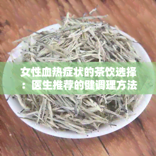 女性血热症状的茶饮选择：医生推荐的健调理方法