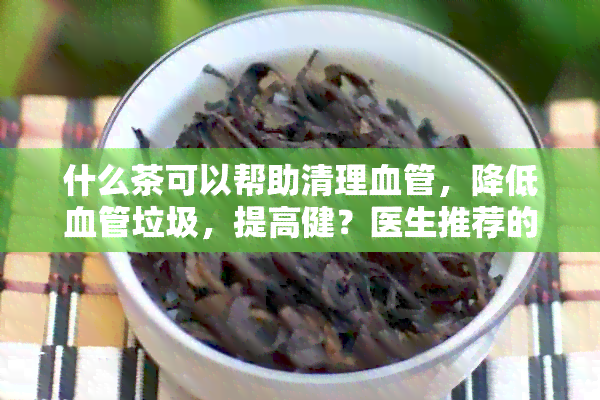 什么茶可以帮助清理血管，降低血管垃圾，提高健？医生推荐的健茶品