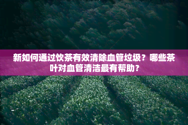 新如何通过饮茶有效清除血管垃圾？哪些茶叶对血管清洁最有帮助？