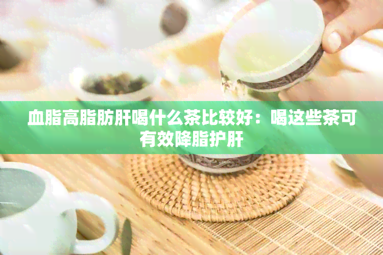 血脂高脂肪肝喝什么茶比较好：喝这些茶可有效降脂护肝