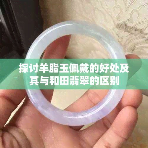 探讨羊脂玉佩戴的好处及其与和田翡翠的区别