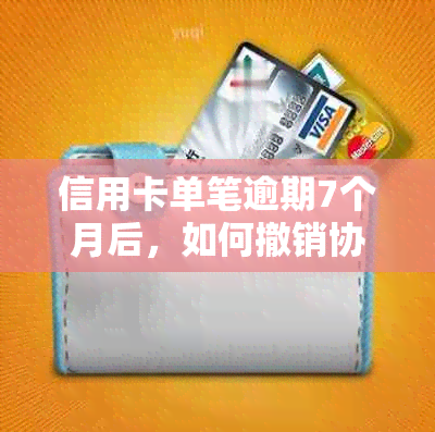 信用卡单笔逾期7个月后，如何撤销协议并解决相关影响？