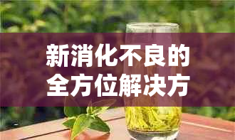 新消化不良的全方位解决方案：喝对茶，轻松缓解不适！