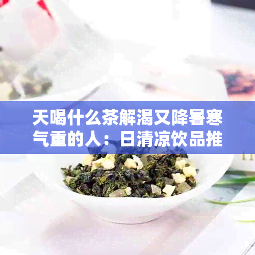 天喝什么茶解渴又降暑寒气重的人：日清凉饮品推荐