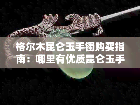 格尔木昆仑玉手镯购买指南：哪里有优质昆仑玉手镯商店及价格参考？