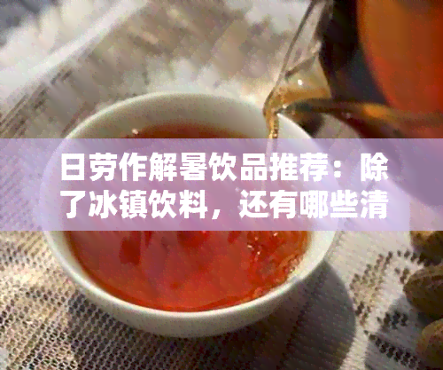 日劳作解暑饮品推荐：除了冰镇饮料，还有哪些清凉又实用的选择？