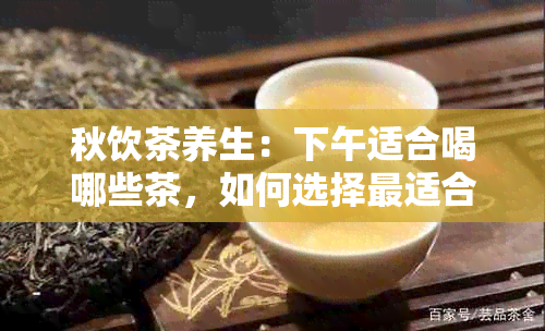 秋饮茶养生：下午适合喝哪些茶，如何选择最适合的茶叶？