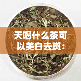 天喝什么茶可以美白去斑：推荐几种适用的美白祛斑茶