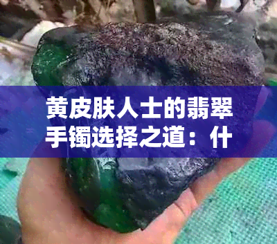 黄皮肤人士的翡翠手镯选择之道：什么颜色的玉手镯最适合看起来好看？