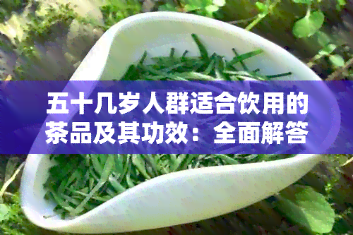 五十几岁人群适合饮用的茶品及其功效：全面解答您的疑问