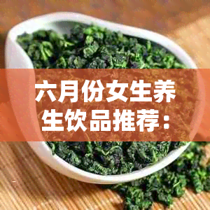 六月份女生养生饮品推荐：哪些茶叶适合在五六月饮用？