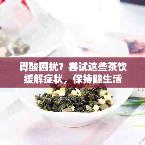 胃酸困扰？尝试这些茶饮缓解症状，保持健生活