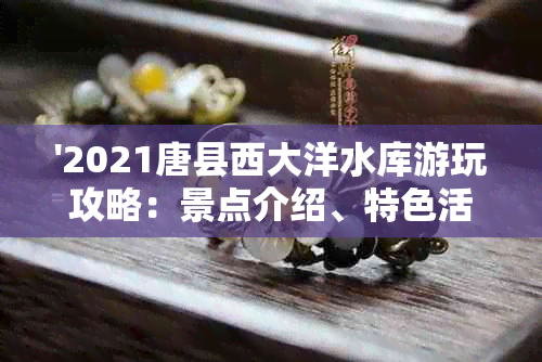 '2021唐县西大洋水库游玩攻略：景点介绍、特色活动、门票价格等全方位解答'