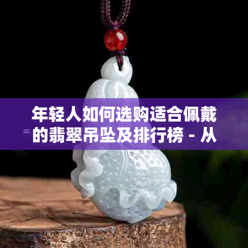 年轻人如何选购适合佩戴的翡翠吊坠及排行榜 - 从京东到东玉全方位指南