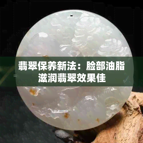 翡翠保养新法：脸部油脂滋润翡翠效果佳