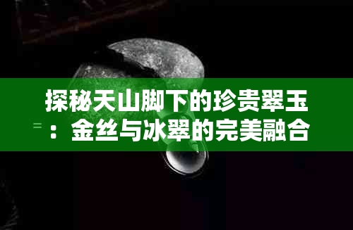 探秘天山脚下的珍贵翠玉：金丝与冰翠的完美融合