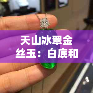 天山冰翠金丝玉：白底和绿色比例对品质的影响及选择建议