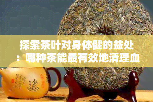 探索茶叶对身体健的益处：哪种茶能最有效地清理血管内的垃圾？