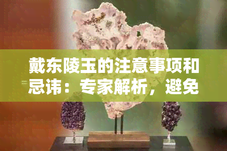 戴东陵玉的注意事项和忌讳：专家解析，避免佩戴误区