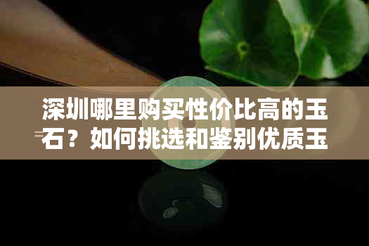 深圳哪里购买性价比高的玉石？如何挑选和鉴别优质玉石？