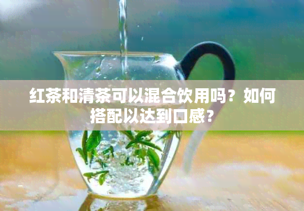 红茶和清茶可以混合饮用吗？如何搭配以达到口感？